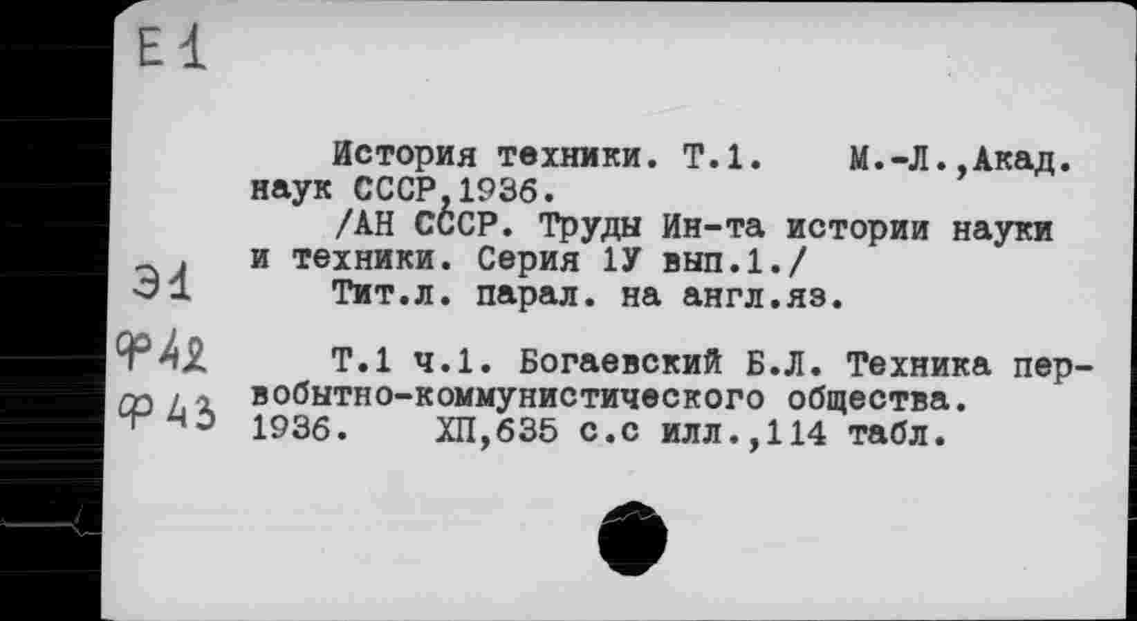 ﻿El
3d
История техники. T.l. М.-Л.,Акад. наук СССР,1936.
/АН СССР. Труды Ин-та истории науки и техники. Серия 1У вып.1./
Тит.л. парал. на англ.яз.
Т.1 ч.1. Богаевский Б.Л. Техника первобытно-коммунистического общества. 1936.	ХП,635 с.с илл.,114 табл.